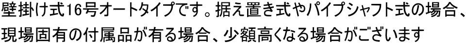 壁掛け式16号オートタイプです。据え置き式やパイプシャフト式の場合、 現場固有の付属品が有る場合、少額高くなる場合がございます
