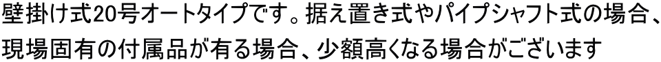 壁掛け式20号オートタイプです。据え置き式やパイプシャフト式の場合、 現場固有の付属品が有る場合、少額高くなる場合がございます