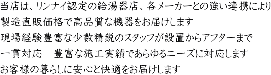 当店は、リンナイ認定の給湯器店、各メーカーとの強い連携により 製造直販価格で高品質な機器をお届けします 現場経験豊富な少数精鋭のスタッフが設置からアフターまで 一貫対応　豊富な施工実績であらゆるニーズに対応します お客様の暮らしに安心と快適をお届けします